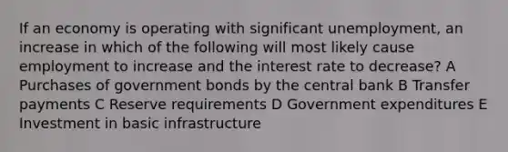 If an economy is operating with significant unemployment, an increase in which of the following will most likely cause employment to increase and the interest rate to decrease? A Purchases of government bonds by the central bank B Transfer payments C Reserve requirements D Government expenditures E Investment in basic infrastructure