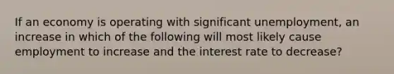 If an economy is operating with significant unemployment, an increase in which of the following will most likely cause employment to increase and the interest rate to decrease?