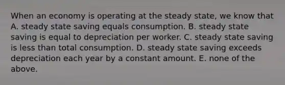 When an economy is operating at the steady​ state, we know that A. steady state saving equals consumption. B. steady state saving is equal to depreciation per worker. C. steady state saving is less than total consumption. D. steady state saving exceeds depreciation each year by a constant amount. E. none of the above.