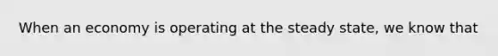 When an economy is operating at the steady state, we know that