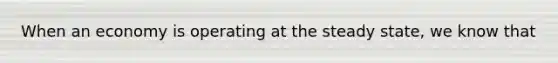 When an economy is operating at the steady​ state, we know that