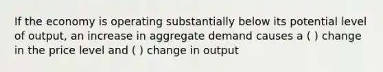 If the economy is operating substantially below its potential level of output, an increase in aggregate demand causes a ( ) change in the price level and ( ) change in output