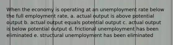 When the economy is operating at an unemployment rate below the full employment rate, a. actual output is above potential output b. actual output equals potential output c. actual output is below potential output d. frictional unemployment has been eliminated e. structural unemployment has been eliminated