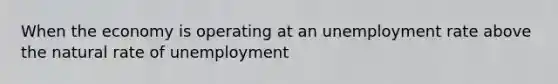 When the economy is operating at an <a href='https://www.questionai.com/knowledge/kh7PJ5HsOk-unemployment-rate' class='anchor-knowledge'>unemployment rate</a> above the natural rate of unemployment