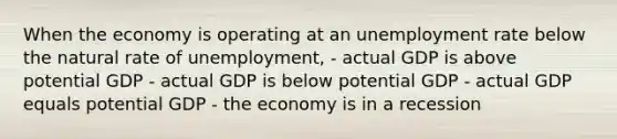 When the economy is operating at an unemployment rate below the natural rate of unemployment, - actual GDP is above potential GDP - actual GDP is below potential GDP - actual GDP equals potential GDP - the economy is in a recession