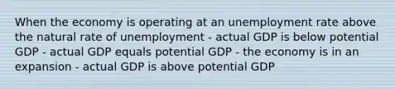 When the economy is operating at an unemployment rate above the natural rate of unemployment - actual GDP is below potential GDP - actual GDP equals potential GDP - the economy is in an expansion - actual GDP is above potential GDP