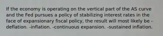 If the economy is operating on the vertical part of the AS curve and the Fed pursues a policy of stabilizing interest rates in the face of expansionary fiscal​ policy, the result will most likely be -deflation. -inflation. -continuous expansion. -sustained inflation.