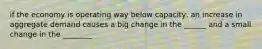 if the economy is operating way below capacity, an increase in aggregate demand causes a big change in the ______ and a small change in the ________