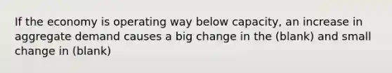 If the economy is operating way below capacity, an increase in aggregate demand causes a big change in the (blank) and small change in (blank)