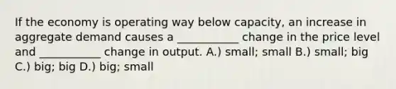 If the economy is operating way below capacity, an increase in aggregate demand causes a ___________ change in the price level and ___________ change in output. A.) small; small B.) small; big C.) big; big D.) big; small