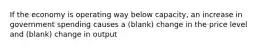 If the economy is operating way below capacity, an increase in government spending causes a (blank) change in the price level and (blank) change in output