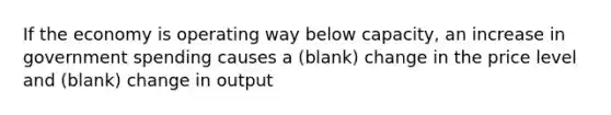 If the economy is operating way below capacity, an increase in government spending causes a (blank) change in the price level and (blank) change in output