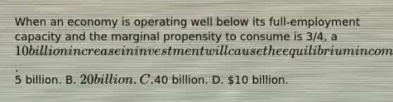 When an economy is operating well below its full-employment capacity and the marginal propensity to consume is 3/4, a 10 billion increase in investment will cause the equilibrium income to rise by A.5 billion. B. 20 billion. C.40 billion. D. 10 billion.