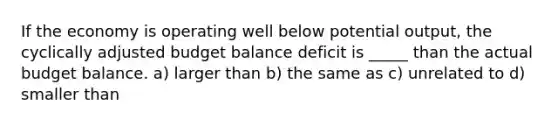 If the economy is operating well below potential output, the cyclically adjusted budget balance deficit is _____ than the actual budget balance. a) larger than b) the same as c) unrelated to d) smaller than