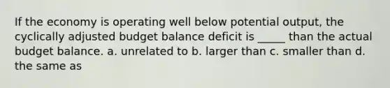 If the economy is operating well below potential output, the cyclically adjusted budget balance deficit is _____ than the actual budget balance. a. unrelated to b. larger than c. smaller than d. the same as