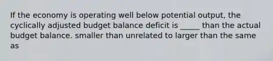 If the economy is operating well below potential output, the cyclically adjusted budget balance deficit is _____ than the actual budget balance. smaller than unrelated to larger than the same as