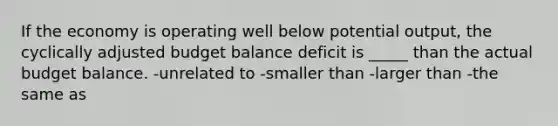 If the economy is operating well below potential output, the cyclically adjusted budget balance deficit is _____ than the actual budget balance. -unrelated to -smaller than -larger than -the same as