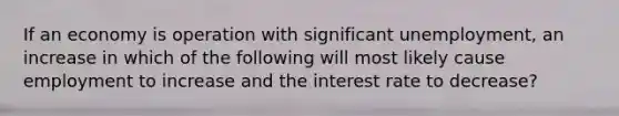 If an economy is operation with significant unemployment, an increase in which of the following will most likely cause employment to increase and the interest rate to decrease?