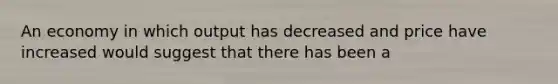 An economy in which output has decreased and price have increased would suggest that there has been a