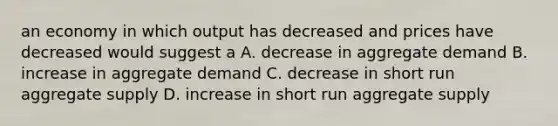 an economy in which output has decreased and prices have decreased would suggest a A. decrease in aggregate demand B. increase in aggregate demand C. decrease in short run aggregate supply D. increase in short run aggregate supply