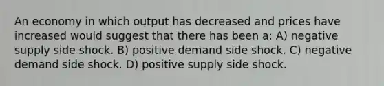 An economy in which output has decreased and prices have increased would suggest that there has been a: A) negative supply side shock. B) positive demand side shock. C) negative demand side shock. D) positive supply side shock.