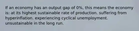 If an economy has an output gap of 0%, this means the economy is: at its highest sustainable rate of production. suffering from hyperinflation. experiencing cyclical unemployment. unsustainable in the long run.