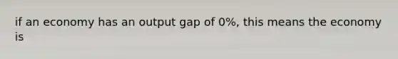 if an economy has an output gap of 0%, this means the economy is