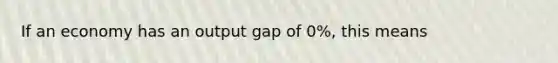 If an economy has an output gap of 0%, this means