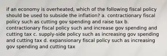 if an economy is overheated, which of the following fiscal policy should be used to subside the inflation? a. contractionary fiscal policy such as cutting gov spending and raise tax b. contractionary fiscal policy such and increase gov spending and cutting tax c. supply-side policy such as increasing gov spending and cutting tax d. expansionary fiscal policy such as increasing gov spending and cutting tax