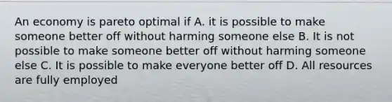 An economy is pareto optimal if A. it is possible to make someone better off without harming someone else B. It is not possible to make someone better off without harming someone else C. It is possible to make everyone better off D. All resources are fully employed