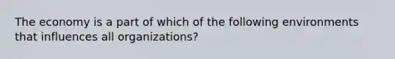 The economy is a part of which of the following environments that influences all organizations?