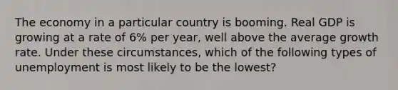 The economy in a particular country is booming. Real GDP is growing at a rate of 6% per year, well above the average growth rate. Under these circumstances, which of the following types of unemployment is most likely to be the lowest?