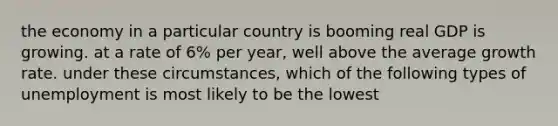 the economy in a particular country is booming real GDP is growing. at a rate of 6% per year, well above the average growth rate. under these circumstances, which of the following types of unemployment is most likely to be the lowest