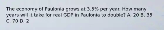 The economy of Paulonia grows at​ 3.5% per year. How many years will it take for real GDP in Paulonia to​ double? A. 20 B. 35 C. 70 D. 2