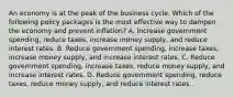 An economy is at the peak of the business cycle. Which of the following policy packages is the most effective way to dampen the economy and prevent inflation? A. Increase government spending, reduce taxes, increase money supply, and reduce interest rates. B. Reduce government spending, increase taxes, increase money supply, and increase interest rates. C. Reduce government spending, increase taxes, reduce money supply, and increase interest rates. D. Reduce government spending, reduce taxes, reduce money supply, and reduce interest rates.