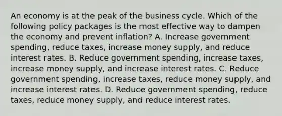 An economy is at the peak of the business cycle. Which of the following policy packages is the most effective way to dampen the economy and prevent inflation? A. Increase government spending, reduce taxes, increase money supply, and reduce interest rates. B. Reduce government spending, increase taxes, increase money supply, and increase interest rates. C. Reduce government spending, increase taxes, reduce money supply, and increase interest rates. D. Reduce government spending, reduce taxes, reduce money supply, and reduce interest rates.