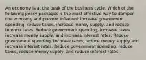 An economy is at the peak of the business cycle. Which of the following policy packages is the most effective way to dampen the economy and prevent inflation? Increase government spending, reduce taxes, increase money supply, and reduce interest rates. Reduce government spending, increase taxes, increase money supply, and increase interest rates. Reduce government spending, increase taxes, reduce money supply and increase interest rates. Reduce government spending, reduce taxes, reduce money supply, and reduce interest rates.