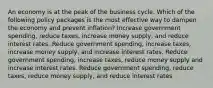 An economy is at the peak of the business cycle. Which of the following policy packages is the most effective way to dampen the economy and prevent inflation? Increase government spending, reduce taxes, increase money supply, and reduce interest rates. Reduce government spending, increase taxes, increase money supply, and increase interest rates. Reduce government spending, increase taxes, reduce money supply and increase interest rates. Reduce government spending, reduce taxes, reduce money supply, and reduce interest rates