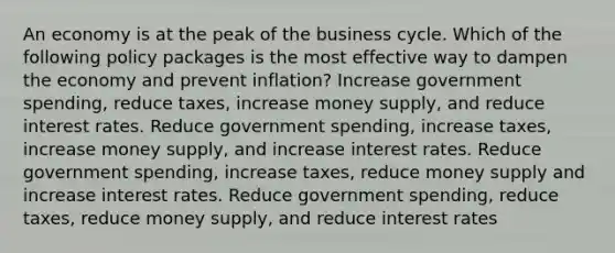 An economy is at the peak of the business cycle. Which of the following policy packages is the most effective way to dampen the economy and prevent inflation? Increase government spending, reduce taxes, increase money supply, and reduce interest rates. Reduce government spending, increase taxes, increase money supply, and increase interest rates. Reduce government spending, increase taxes, reduce money supply and increase interest rates. Reduce government spending, reduce taxes, reduce money supply, and reduce interest rates