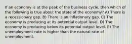 If an economy is at the peak of the business cycle, then which of the following is true about the state of the economy? A) There is a recessionary gap. B) There is an inflationary gap. C) The economy is producing at its potential output level. D) The economy is producing below its potential output level. E) The unemployment rate is higher than the natural rate of unemployment.