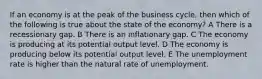 If an economy is at the peak of the business cycle, then which of the following is true about the state of the economy? A There is a recessionary gap. B There is an inflationary gap. C The economy is producing at its potential output level. D The economy is producing below its potential output level. E The unemployment rate is higher than the natural rate of unemployment.