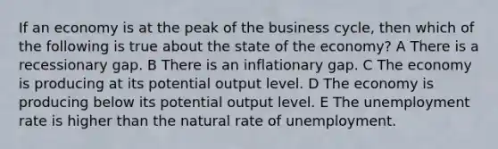 If an economy is at the peak of the business cycle, then which of the following is true about the state of the economy? A There is a recessionary gap. B There is an inflationary gap. C The economy is producing at its potential output level. D The economy is producing below its potential output level. E The unemployment rate is higher than the natural rate of unemployment.