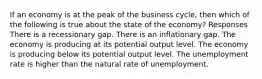 If an economy is at the peak of the business cycle, then which of the following is true about the state of the economy? Responses There is a recessionary gap. There is an inflationary gap. The economy is producing at its potential output level. The economy is producing below its potential output level. The unemployment rate is higher than the natural rate of unemployment.