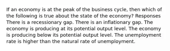 If an economy is at the peak of the business cycle, then which of the following is true about the state of the economy? Responses There is a recessionary gap. There is an inflationary gap. The economy is producing at its potential output level. The economy is producing below its potential output level. The unemployment rate is higher than the natural rate of unemployment.