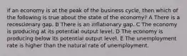 if an economy is at the peak of the business cycle, then which of the following is true about the state of the economy? A There is a recessionary gap. B There is an inflationary gap. C The economy is producing at its potential output level. D The economy is producing below its potential output level. E The unemployment rate is higher than the natural rate of unemployment.