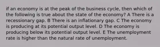 if an economy is at the peak of the business cycle, then which of the following is true about the state of the economy? A There is a recessionary gap. B There is an inflationary gap. C The economy is producing at its potential output level. D The economy is producing below its potential output level. E The unemployment rate is higher than the natural rate of unemployment.