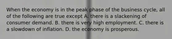 When the economy is in the peak phase of the business cycle, all of the following are true except A. there is a slackening of consumer demand. B. there is very high employment. C. there is a slowdown of inflation. D. the economy is prosperous.