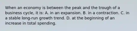 When an economy is between the peak and the trough of a business cycle, it is: A. in an expansion. B. in a contraction. C. in a stable long-run growth trend. D. at the beginning of an increase in total spending.