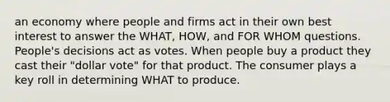 an economy where people and firms act in their own best interest to answer the WHAT, HOW, and FOR WHOM questions. People's decisions act as votes. When people buy a product they cast their "dollar vote" for that product. The consumer plays a key roll in determining WHAT to produce.