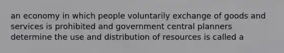 an economy in which people voluntarily exchange of goods and services is prohibited and government central planners determine the use and distribution of resources is called a